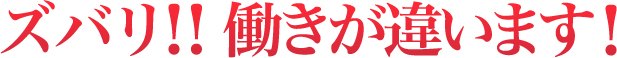 ズバリ！！働きが違います！