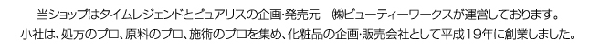 当ショップはタイムレジェンドとピュアリスの企画・発売元　㈱ビューティーワークスが運営しております。小社は、処方のプロ、原料のプロ、施術のプロを集め、化粧品の企画・販売会社として平成１９年に創業しました。