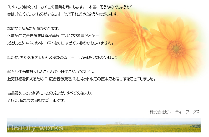 「いいものは高い」　よくこの言葉を耳にします。　本当にそうなのでしょうか？実は、「安くていいものが少ない」・・・ただそれだけのような気がします。なにかで読んだ記憶があります。化粧品の広告宣伝費は食品業界に次いで２番目だとか・・・・だとしたら、中味以外にコストをかけすぎているのかもしれません。誰かが、何かを変えていく必要がある　・・・　そんな想いがありました。配合原価も度外視しとことんに中味にこだわりました。販売価格を抑えるために、広告宣伝費を抑え、ネット限定の直販でお届けすることにしました。高品質をもっと身近に・・・この想いが、すべての始まり。そして、私たちの目指すゴールです。