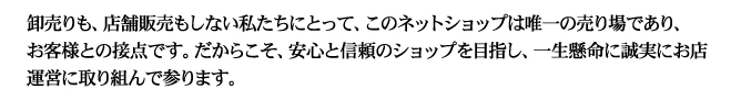 卸売りも、店舗販売もしない私たちにとって、このネットショップは唯一の売り場であり、お客様との接点です。だからこそ、安心と信頼のショップを目指し、一生懸命に誠実にお店運営に取り組んで参ります。