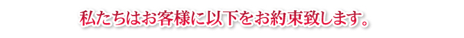 私たちはお客様に以下をお約束致します。