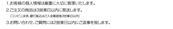 １．お客様の個人情報は厳重に大切に管理いたします。２．ご注文の商品は３営業日以内に発送します。（コンビニ決済、銀行振込はご入金確認後３営業日以内）３．お問い合わせ、ご質問には２営業日以内にご返事を致します。