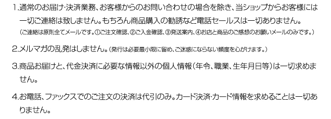 １．通常のお届け・決済業務、お客様からのお問い合わせの場合を除き、当ショップからお客様には　一切ご連絡は致しません。もちろん商品購入の勧誘など電話セールスは一切ありません。（ご連絡は原則全てメールです。①ご注文確認、②ご入金確認、③発送案内、④お店と商品のご感想のお願いメールのみです。）２．メルマガの乱発はしません。（発行は必要最小限に留め、ご迷惑にならない頻度を心がけます。）３．商品お届けと、代金決済に必要な情報以外の個人情報（年令、職業、生年月日等）は一切求めません。４．お電話、ファックスでのご注文の決済は代引のみ。カード決済・カード情報を求めることは一切あ　りません。