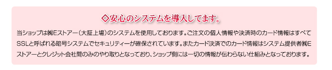 ◇安心のシステムを導入してます。当ショップは㈱Eストアー（大証上場）のシステムを使用しております。ご注文の個人情報や決済時のカード情報はすべてSSLと呼ばれる暗号システムでセキュリティーが確保されています。またカード決済でのカード情報はシステム提供者㈱Eストアーとクレジット会社間のみのやり取りとなっており、ショップ側には一切の情報が伝わらない仕組みとなっております。