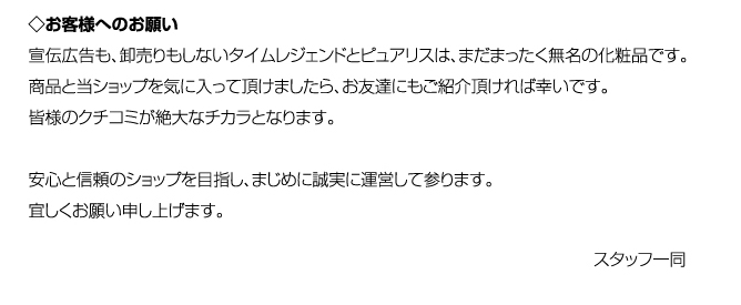 ◇お客様へのお願い宣伝広告も、卸売りもしないタイムレジェンドとピュアリスは、まだまったく無名の化粧品です。商品と当ショップを気に入って頂けましたら、お友達にもご紹介頂ければ幸いです。皆様のクチコミが絶大なチカラとなります。安心と信頼のショップを目指し、まじめに誠実に運営して参ります。宜しくお願い申し上げます。スタッフ一同