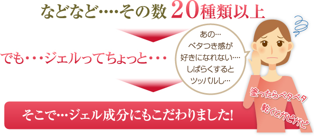 などなど・・・・その数２０種類以上 でも・・・ジェルってちょっと・・・ そこで・・・ジェル成分にもこだわりました！