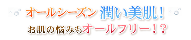 オールシーズン潤い美肌！お肌の悩みもオールフリー！？